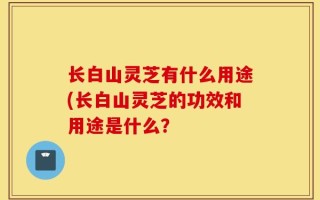 长白山灵芝有什么用途(长白山灵芝的功效和用途是什么？