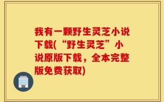 我有一颗野生灵芝小说下载(“野生灵芝”小说原版下载，全本完整版免费获取)