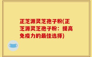 正芝源灵芝孢子粉(正芝源灵芝孢子粉：提高免疫力的最佳选择)