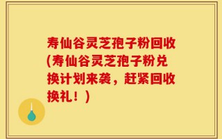 寿仙谷灵芝孢子粉回收(寿仙谷灵芝孢子粉兑换计划来袭，赶紧回收换礼！)