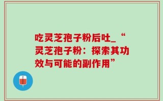 吃灵芝孢子粉后吐_“灵芝孢子粉：探索其功效与可能的副作用”