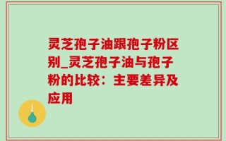 灵芝孢子油跟孢子粉区别_灵芝孢子油与孢子粉的比较：主要差异及应用