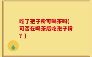 吃了孢子粉可喝茶吗(可否在喝茶后吃孢子粉？)