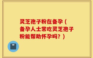 灵芝孢子粉在备孕 (备孕人士常吃灵芝孢子粉能帮助怀孕吗？)