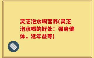 灵芝泡水喝营养(灵芝泡水喝的好处：强身健体，延年益寿)