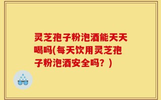 灵芝孢子粉泡酒能天天喝吗(每天饮用灵芝孢子粉泡酒安全吗？)