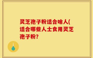 灵芝孢子粉适合啥人(适合哪些人士食用灵芝孢子粉？