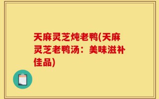 天麻灵芝炖老鸭(天麻灵芝老鸭汤：美味滋补佳品)
