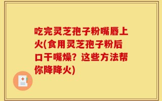 吃完灵芝孢子粉嘴唇上火(食用灵芝孢子粉后口干嘴燥？这些方法帮你降降火)