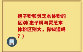 孢子粉和灵芝本体粉的区别(孢子粉与灵芝本体粉区别大，你知道吗？)