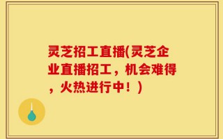 灵芝招工直播(灵芝企业直播招工，机会难得，火热进行中！)