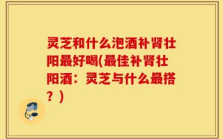 灵芝和什么泡酒补肾壮阳最好喝(最佳补肾壮阳酒：灵芝与什么最搭？)