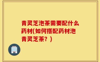 青灵芝泡茶需要配什么药材(如何搭配药材泡青灵芝茶？)