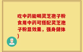 吃中药能喝灵芝孢子粉食用中药可搭配灵芝孢子粉显效果，强身健体)
