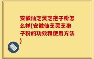 安徽仙芝灵芝孢子粉怎么样(安徽仙芝灵芝孢子粉的功效和使用方法)