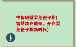 中智破壁灵芝孢子粉(智慧攻克壁垒，开启灵芝孢子粉新时代)