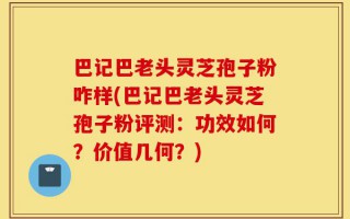 巴记巴老头灵芝孢子粉咋样(巴记巴老头灵芝孢子粉评测：功效如何？价值几何？)