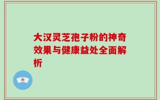 大汉灵芝孢子粉的神奇效果与健康益处全面解析