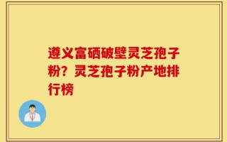 遵义富硒破壁灵芝孢子粉？灵芝孢子粉产地排行榜