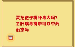 灵芝孢子粉肝毒大吗？乙肝病毒携带可以中药治愈吗