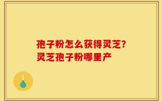 孢子粉怎么获得灵芝？灵芝孢子粉哪里产