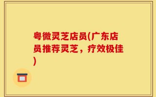 粤微灵芝店员(广东店员推荐灵芝，疗效极佳)