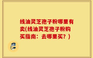 线油灵芝孢子粉哪里有卖(线油灵芝孢子粉购买指南：去哪里买？)