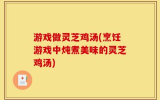 游戏做灵芝鸡汤(烹饪游戏中炖煮美味的灵芝鸡汤)