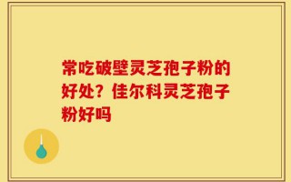 常吃破壁灵芝孢子粉的好处？佳尔科灵芝孢子粉好吗