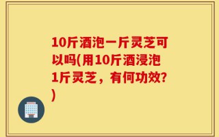 10斤酒泡一斤灵芝可以吗(用10斤酒浸泡1斤灵芝，有何功效？)