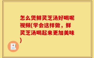 怎么煲鲜灵芝汤好喝呢视频(学会这样做，鲜灵芝汤喝起来更加美味)