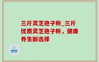 三斤灵芝孢子粉_三斤优质灵芝孢子粉，健康养生新选择