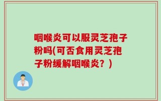 咽喉炎可以服灵芝孢子粉吗(可否食用灵芝孢子粉缓解咽喉炎？)