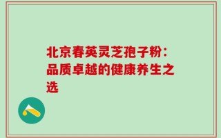 北京春英灵芝孢子粉：品质卓越的健康养生之选
