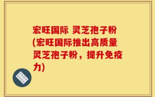 宏旺国际 灵芝孢子粉(宏旺国际推出高质量灵芝孢子粉，提升免疫力)