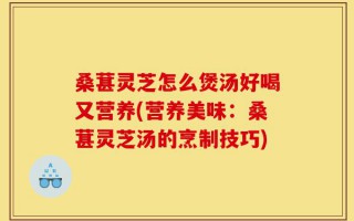 桑葚灵芝怎么煲汤好喝又营养(营养美味：桑葚灵芝汤的烹制技巧)