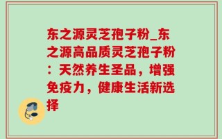 东之源灵芝孢子粉_东之源高品质灵芝孢子粉：天然养生圣品，增强免疫力，健康生活新选择