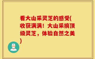 看大山采灵芝的感受(收获满满！大山采摘顶级灵芝，体验自然之美)