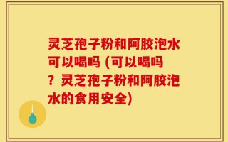 灵芝孢子粉和阿胶泡水可以喝吗 (可以喝吗？灵芝孢子粉和阿胶泡水的食用安全)