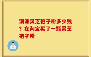 澳洲灵芝孢子粉多少钱？在淘宝买了一瓶灵芝孢孑粉