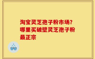 淘宝灵芝孢子粉市场？哪里买破壁灵芝孢子粉最正宗