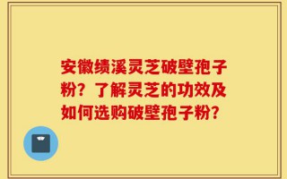 安徽绩溪灵芝破壁孢子粉？了解灵芝的功效及如何选购破壁孢子粉？