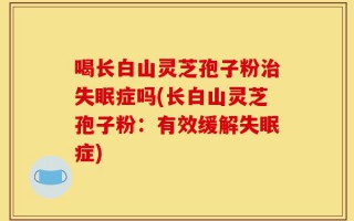 喝长白山灵芝孢子粉治失眠症吗(长白山灵芝孢子粉：有效缓解失眠症)