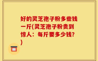 好的灵芝孢子粉多些钱一斤(灵芝孢子粉贵到惊人：每斤要多少钱？)