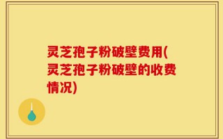 灵芝孢子粉破壁费用(灵芝孢子粉破壁的收费情况)