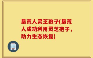 垦荒人灵芝孢子(垦荒人成功利用灵芝孢子，助力生态恢复)