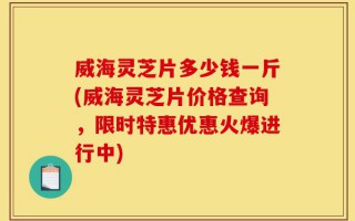 威海灵芝片多少钱一斤(威海灵芝片价格查询，限时特惠优惠火爆进行中)