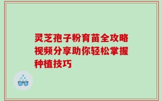 灵芝孢子粉育苗全攻略视频分享助你轻松掌握种植技巧