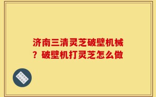 济南三清灵芝破壁机械？破壁机打灵芝怎么做