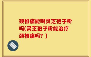 颈椎痛能喝灵芝孢子粉吗(灵芝孢子粉能治疗颈椎痛吗？)